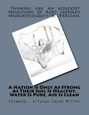 A Nation Is Only As Strong As Their Soil Is Healthy, Water Is Pure, Air Is Clean: Thinking Like An Ecologist: Reflections of Aldo Leopold's Wildlife E by Allyson Jayne Miller, Aldo Leopold