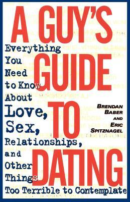 A Guy's Guide to Dating: Everything You Need to Know about Love, Sex, Relationships, and Other Things Too Terrible to Contemplate by Eric Spitznagel, Brendan Baber