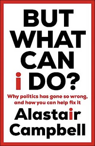 But What Can I Do?: Why Politics Has Gone So Wrong, and How You Can Help Fix It by Alastair Campbell