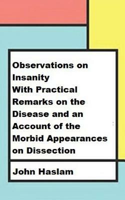 Observations on Insanity: With Practical Remarks on the Disease and an Account of the Morbid Appearances on Dissection by John Haslam