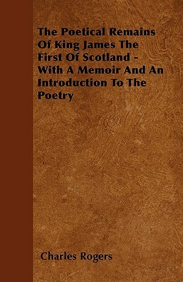 The Poetical Remains Of King James The First Of Scotland - With A Memoir And An Introduction To The Poetry by Charles Rogers