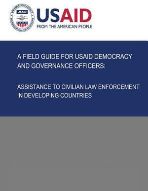 A Field Guide for USAID Democracy and Governance Officers: Assistance to Civilian Law Enforcement in Developing Countries by U. S. Agency for Internatio Development