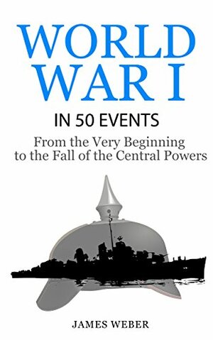World War I in 50 Events: From the Very Beginning to the Fall of the Central Powers by James Weber