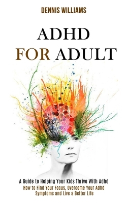 Adhd for Adult: How to Find Your Focus, Overcome Your Adhd Symptoms and Live a Better Life (A Guide to Helping Your Kids Thrive With A by Dennis Williams