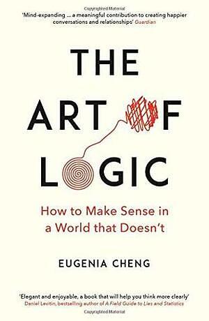 The Art of Logic: How to Make Sense in a World that Doesn't by Eugenia Cheng