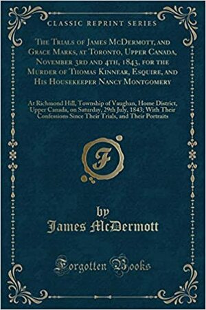 The Trials of James McDermott, and Grace Marks, at Toronto, Upper Canada, November 3rd and 4th, 1843, for the Murder of Thomas Kinnear, Esquire, and His Housekeeper Nancy Montgomery: At Richmond Hill, Township of Vaughan, Home District, Upper Canada, on S by Jim McDermott