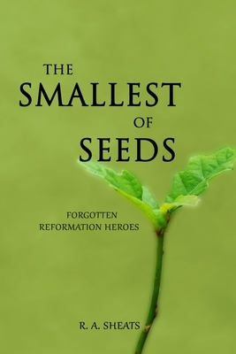 The Smallest of Seeds: Forgotten Reformation Heroes by R. A. Sheats