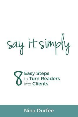 Say It Simply: 8 Easy Steps to Turn Readers Into Clients by Nina Durfee