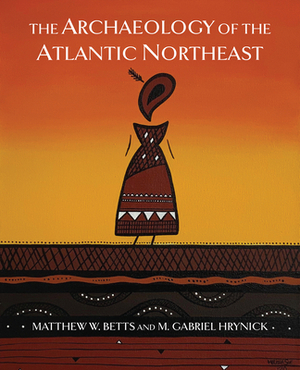 The Archaeology of the Atlantic Northeast by Gabriel Hrynick, Matthew Betts