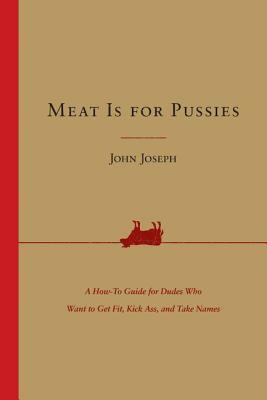 Meat Is for Pussies: A How-To Guide for Dudes Who Want to Get Fit, Kick Ass, and Take Names by John Joseph