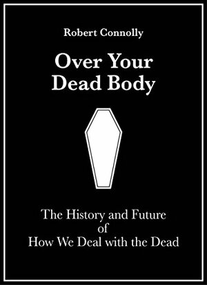 Over Your Dead Body: The History and Future of How we Deal with the Dead by Robert Connolly