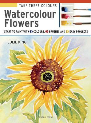 Take 3 Colours: Watercolour Flowers: Start to Paint with 3 Colours, 3 Brushes and 9 Easy Projects by Julie King