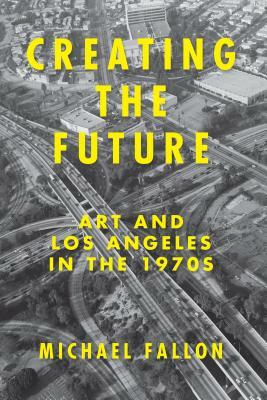 Creating the Future: Art & Los Angeles in the 1970s by Michael Fallon