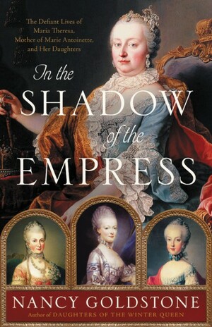 In the Shadow of the Empress: The Defiant Lives of Maria Theresa, Mother of Marie Antoinette, and Her Daughters by Nancy Goldstone