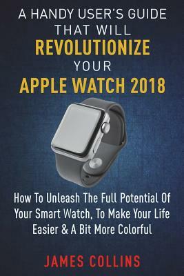 A Handy User's Guide That Will Revolutionize Your Apple Watch 2018: How To Unleash The Full Potential Of Your Apple Watch, To Make Your Life Easier & by James Collins