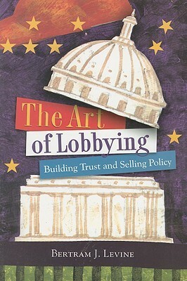 The Art of Lobbying: Building Trust and Selling Policy by Bertram Levine