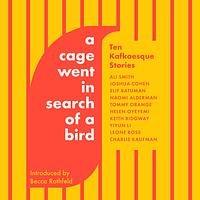 A Cage Went in Search of a Bird: Ten Kafkaesque Stories by Charlie Kaufman, Keith Ridgway, Elif Batuman, Leone Ross, Helen Oyeyemi, Naomi Alderman, Yiyun Li, Tommy Orange, Ali Smith, Joshua Cohen