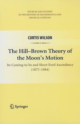 The Hill-Brown Theory of the Moon's Motion: Its Coming-To-Be and Short-Lived Ascendancy (1877-1984) by Curtis Wilson