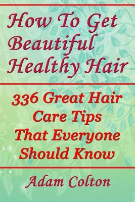 How To Get Beautiful Healthy Hair: 336 Great Hair Care Tips That Everyone Should Know by Adam Colton