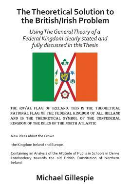 The Theoretical Solution to the British/Irish Problem: Using the General Theory of a Federal Kingdom Clearly Stated and Fully Discussed in This Thesis by Michael Gillespie