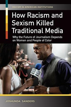 How Racism and Sexism Killed Traditional Media: Why the Future of Journalism Depends on Women and People of Color: Why the Future of Journalism Depends on Women and People of Color by Joshunda Sanders