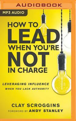 How to Lead When You're Not in Charge: Leveraging Influence When You Lack Authority by Clay Scroggins