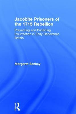 Jacobite Prisoners of the 1715 Rebellion: Preventing and Punishing Insurrection in Early Hanoverian Britain by Margaret Sankey