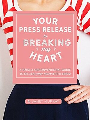 Your Press Release Is Breaking My Heart: A Totally Unconventional Guide To Selling Your Story In The Media by Janet Murray