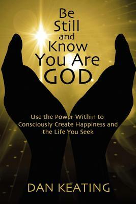 Be Still and Know You Are God: Use The Power Within To Consciously Create Happiness And The Life You Seek by Dan Keating