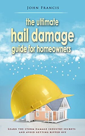 The Ultimate Hail Damage Guide For Homeowners: Learn The Storm Damage Industry Secrets and Avoid Getting Ripped Off. by John Francis