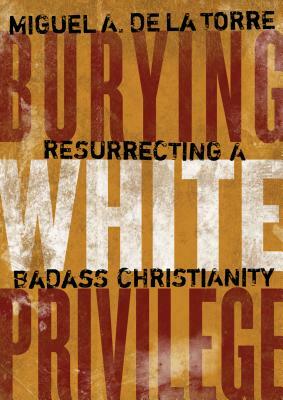 Burying White Privilege: Resurrecting a Badass Christianity by Miguel A. de la Torre