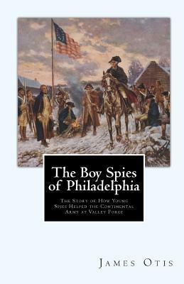 The Boy Spies of Philadelphia: The Story of How Young Spies Helped the Continental Army at Valley Forge by James Otis