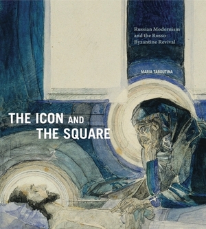 The Icon and the Square: Russian Modernism and the Russo-Byzantine Revival by Maria Taroutina