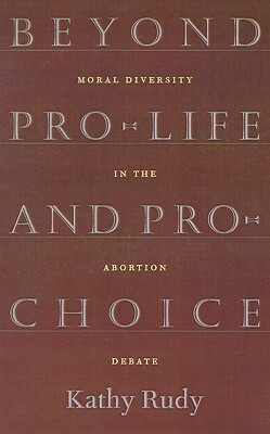 Beyond Pro-Life and Pro-Choice: Moral Diversity in the Abortion Debate by Kathy Rudy