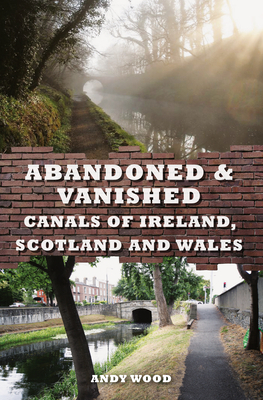 Abandoned & Vanished Canals of Ireland, Scotland and Wales by Andy Wood