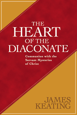 The Heart of the Diaconate: Communion with the Servant Mysteries of Christ by James Keating