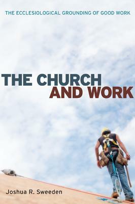 The Church and Work: The Ecclesiological Grounding of Good Work by Joshua R. Sweeden