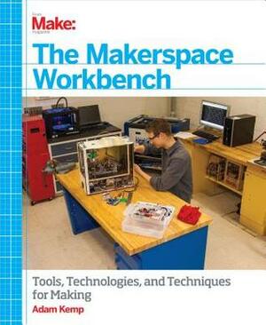 The Makerspace Workbench: Tools, Technologies, and Techniques for Making by Adam Kemp