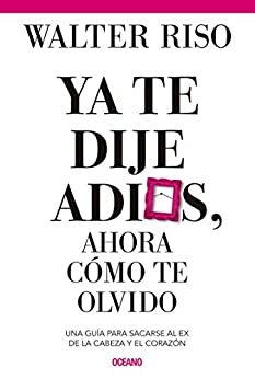 Ya te dije adiós, ahora cómo te olvido. Una guía para sacarse al ex ex de la cabeza y el corazón by Walter Riso