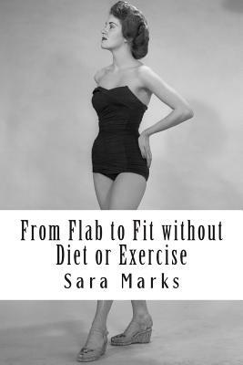 From Flab to Fit without Diet or Exercise: What do you have to lose? by Sara Marks