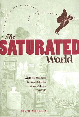 The Saturated World: Aesthetic Meaning, Intimate Objects, Women's Lives, 1890-1940 by Beverly Gordon