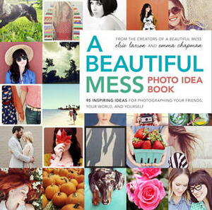 A Beautiful Mess Photo Idea Book: 95 Inspiring Ideas for Photographing Your Friends, Your World, and Yourself by Emma Chapman, Elsie Larson