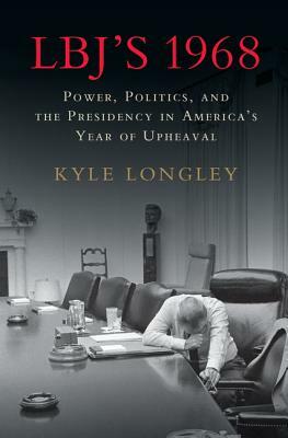 Lbj's 1968: Power, Politics, and the Presidency in America's Year of Upheaval by Kyle Longley