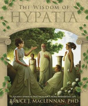 The Wisdom of Hypatia: Ancient Spiritual Practices for a More Meaningful Life by Bruce J. MacLennan