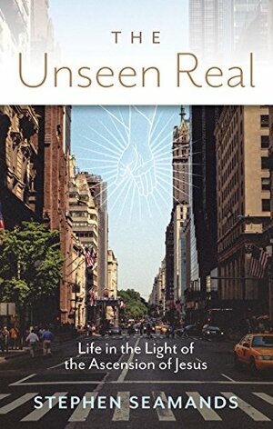 The Unseen Real: Life in the Light of the Ascension of Jesus by Stephen Seamands