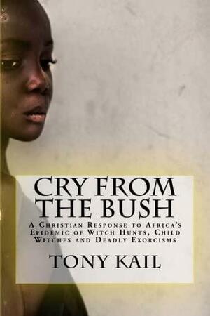 Cry from the Bush: A Christian Response to Africa's Epidemic of Witch Hunts, Child Witches and Deadly Exorcisms by Tony Kail