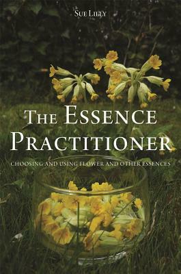 The Essence Practitioner: Choosing and Using Flower and Other Essences by Sue Lilly