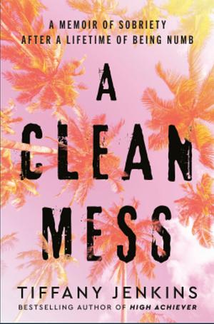 A Clean Mess: A Memoir of Sobriety After a Lifetime of Being Numb by Tiffany Jenkins