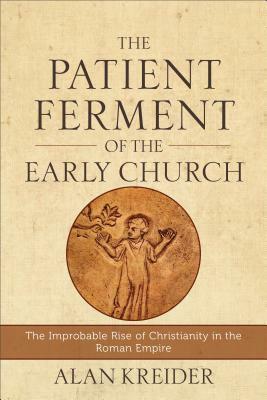 The Patient Ferment of the Early Church: The Improbable Rise of Christianity in the Roman Empire by Alan Kreider