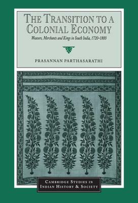 The Transition to a Colonial Economy: Weavers, Merchants and Kings in South India, 1720-1800 by Prasannan Parthasarathi